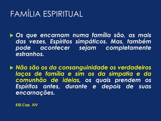 FAMÍLIA ESPIRITUAL 
 Os que encarnam numa família são, as mais 
das vezes, Espíritos simpáticos. Mas, também 
pode acontecer sejam completamente 
estranhos. 
 Não são os da consanguinidade os verdadeiros 
laços de família e sim os da simpatia e da 
comunhão de ideias, os quais prendem os 
Espíritos antes, durante e depois de suas 
encarnações. 
ESE,Cap. XIV 
 