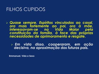 FILHOS CUPIDOS 
 Quase sempre, Espíritos vinculados ao casal, 
ora mais fortemente ao pai, ora à mãe, 
interessavam-se na Vida Maior pela 
constituição da família, à face das próprias 
necessidades de aprimoramento e resgate. 
 Em vista disso, cooperaram, em ação 
decisiva, na aproximação dos futuros pais. 
Emmanuel, Vida e Sexo 
 