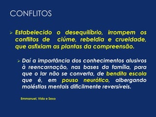 CONFLITOS 
 Estabelecido o desequilíbrio, irrompem os 
conflitos de ciúme, rebeldia e crueldade, 
que asfixiam as plantas da compreensão. 
 Daí a importância dos conhecimentos alusivos 
à reencarnação, nas bases da família, para 
que o lar não se converta, de bendita escola 
que é, em pouso neurótico, albergando 
moléstias mentais dificilmente reversíveis. 
Emmanuel, Vida e Sexo 
 