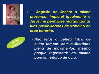  — Rogaste ao Senhor a minha 
presença, implorei igualmente a 
Jesus me permitisse reorganizar as 
tuas possibilidades de trabalho no 
orbe terrestre. 
 Não terás a beleza física de 
outros tempos, nem a liberdade 
plena de movimentos, mesmo 
porque regressarás ao mundo 
para um esforço de cura. 
 