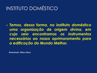 INSTITUTO DOMÉSTICO 
 Temos, dessa forma, no instituto doméstico 
uma organização de origem divina, em 
cujo seio encontramos os instrumentos 
necessários ao nosso aprimoramento para 
a edificação do Mundo Melhor. 
Emmanuel, Vida e Sexo 
 