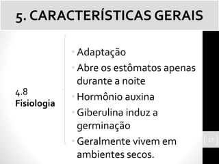 •Adaptação
•Abre os estômatos apenas
durante a noite
•Hormônio auxina
•Giberulina induz a
germinação
•Geralmente vivem em
ambientes secos.
5. CARACTERÍSTICAS GERAIS
4.8
Fisiologia
17
 