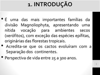 • É uma das mais importantes famílias da
divisão Magnoliophyta, apresentando uma
nítida vocação para ambientes secos
(xerófitos), com exceção das espécies epífitas,
originárias das florestas tropicais.
pla
• Acredita-se que os cactos evoluíram com a
Separação dos continentes.
• Perspectiva de vida entre 25 a 300 anos.
1. INTRODUÇÃO
3
 