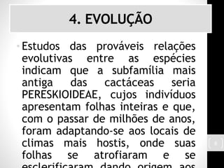 4. EVOLUÇÃO
• Estudos das prováveis relações
evolutivas entre as espécies
indicam que a subfamília mais
antiga das cactáceas seria
PERESKIOIDEAE, cujos indivíduos
apresentam folhas inteiras e que,
com o passar de milhões de anos,
foram adaptando-se aos locais de
climas mais hostis, onde suas
folhas se atrofiaram e se
8
 