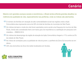 Cenário
 O número de famílias em situação de alta vulnerabilidade social nas regiões onde a Ação
Comunitária atua representa cerca de 29% do total de famílias do município de São Paulo;
 Os índices de lazer e modo de vida foram apontados como sendo uma fraqueza do munício de São
Paulo, tendo sido considerado itens com baixo grau de importância ou satisfação em pesquisa com
cidadãos. – IRBEM 2014
 Os índices de desemprego da região de atuação da Ação Comunitária chegam a 11% contra os 9%
da cidade de São Paulo;
 No índice de condições para a qualidade de vida do jovem, a periferia da Zona Sul encontra-se em
último.
 30% dos domicílios da Zona Sul estão localizados em favelas.
Mesmo com grandes avanços sociais e econômicos, o Brasil ainda enfrenta grandes desafios na
melhoria da qualidade de vida, especialmente nas periferias, onde os índices são alarmantes.
 