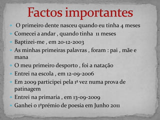  O primeiro dente nasceu quando eu tinha 4 meses
 Comecei a andar , quando tinha 11 meses
 Baptizei-me , em 20-12-2003
 As minhas primeiras palavras , foram : pai , mãe e
    mana
   O meu primeiro desporto , foi a natação
   Entrei na escola , em 12-09-2006
   Em 2009 participei pela 1ª vez numa prova de
    patinagem
   Entrei na primaria , em 13-09-2009
   Ganhei o 1ºprémio de poesia em Junho 2011
 