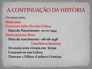 Os meus avós:
Maternos
Francisco Júlio Pereira Palma
 Data de Nascimento -10-01-1944
Maria Justina Alves
 Data de nascimento –08-08-1948
                 Uma breve história
 Os meus avós viviam em Serpa
 Casaram-se em Lisboa
 Tiveram 2 Filhos :Carlos e Cristina
 