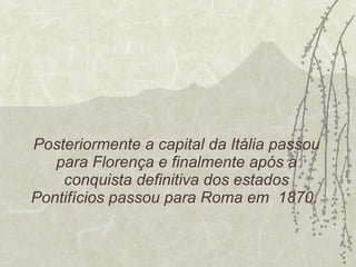Posteriormente a capital da Itália passou para Florença e finalmente após a conquista definitiva dos estados Pontifícios passou para Roma em  1870.  