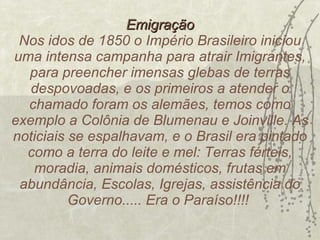 Emigração Nos idos de 1850 o Império Brasileiro iniciou uma intensa campanha para atrair Imigrantes, para preencher imensas glebas de terras despovoadas, e os primeiros a atender o chamado foram os alemães, temos como exemplo a Colônia de Blumenau e Joinville. As noticiais se espalhavam, e o Brasil era pintado como a terra do leite e mel: Terras férteis, moradia, animais domésticos, frutas em abundância, Escolas, Igrejas, assistência do Governo..... Era o Paraíso!!!!  