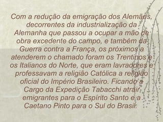 Com a redução da emigração dos Alemães, decorrentes da industrialização da Alemanha que passou a ocupar a mão de obra excedente do campo, e também da Guerra contra a França, os próximos a atenderem o chamado foram os Trentinos e os Italianos do Norte, que eram lavradores e professavam a religião Católica a religião oficial do Império Brasileiro. Ficando a Cargo da Expedição Tabacchi atrair emigrantes para o Espírito Santo e a Caetano Pinto para o Sul do Brasil.  