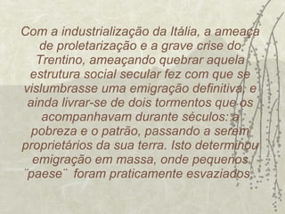 Com a industrialização da Itália, a ameaça de proletarização e a grave crise do Trentino, ameaçando quebrar aquela estrutura social secular fez com que se vislumbrasse uma emigração definitiva, e ainda livrar-se de dois tormentos que os acompanhavam durante séculos: a pobreza e o patrão, passando a serem proprietários da sua terra. Isto determinou emigração em massa, onde pequenos ¨paese¨  foram praticamente esvaziados.  