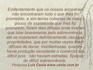 Evidentemente que os nossos ancestrais não encontraram tudo o que lhes foi prometido, e sim terras cobertas de mata e pouco da assistência que lhes foi prometido, foram dias difíceis onde tiveram que lutar bravamente pela sobrevivência, até se instalarem definitivamente nas suas propriedades, que por muitas vezes eram difíceis de lavrar, montanhosas, quando havia produção excedente o comércio era difícil pois  não haviam estradas. Épocas de difícil sobrevivência.  Pesquisa: Luiz Ceola.www.ceola.com.br 