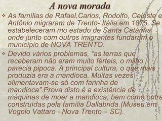 A nova morada As famílias de Rafael,Carlos, Rodolfo, Celeste e Antônio migraram de Trento- Itália em 1875. Se estabeleceram mo estado de Santa Catarina onde junto com outros imigrantes fundaram o município de NOVA TRENTO. Devido vários problemas, “as terras que receberam não eram muito férteis, o milho parecia pipoca. A principal cultura, o que mais produzia era a mandioca. Muitas vezes alimentavam-se só com farinha de mandioca”.Prova disto é a existência de máquinas de moer a mandioca, bem como outras construídas pela família Dallabrida.(Museu em Vogolo Vattaro - Nova Trento – SC). 