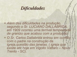 Dificuldades Além das dificuldades na produção, segundo o Sr. LUCIANO DALLABRIDA, em 1909 ocorreu uma terrível tempestade de granizo que acabou com a produção. O Sr. Carlos Dallabrida entrou em conflito com o padre na construção da igreja,questão das janelas. ( igreja que existe até hoje em Vigollo Vattaro – Nova Trento - SC). 