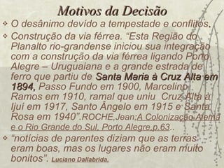 Motivos   da Decisão O desânimo devído a tempestade e conflitos . Construção da via férrea. “Esta Região do Planalto rio-grandense iniciou sua integração com a construção da via férrea ligando Porto Alegre – Uruguaiana e a grande estrada de ferro que partiu de  Santa Maria à Cruz Alta em 1894,  Passo Fundo em 1900, Marcelino Ramos em 1910, ramal que uniu  Cruz Alta à Ijuí em 1917, Santo Ângelo em 1915 e Santa Rosa em 1940”. ROCHE,Jean; A Colonização Alemã e o Rio Grande do Sul, Porto Alegre,p.63 ..  “ notícias de parentes diziam que as terras eram boas, mas os lugares não eram muito bonitos”.   Luciano Dallabrida, 