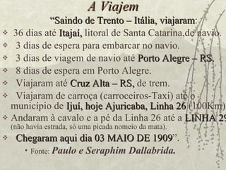 A Viajem “ Saindo de Trento – Itália, viajaram : 36 dias até  Itajaí,  litoral de Santa Catarina,de navio. 3 dias de espera para embarcar no navio. 3 dias de viagem de navio até  Porto Alegre – RS. 8 dias de espera em Porto Alegre. Viajaram até  Cruz Alta – RS,  de trem. Viajaram de carroça (carroceiros-Taxi) até o município de  Ijuí, hoje Ajuricaba, Linha 26  (100Km) Andaram à cavalo e a pé da Linha 26 até a  LINHA 29   (não havia estrada, só uma picada nomeio da mata). Chegaram aqui dia 03 MAIO DE 1909 ”.  Fonte:  Paulo e Seraphim Dallabrida. 