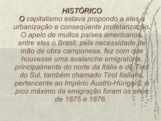HISTÓRICO O  capitalismo estava propondo a eles a urbanização e conseqüente proletarização. O apelo de muitos países americanos, entre eles o Brasil, pela necessidade de mão de obra camponesa, fez com que houvesse uma avalanche emigratória, principalmente do norte da Itália e do Tirol do Sul, também chamado Tirol Italiano, pertencente ao Império Austro-Húngaro; o pico máximo da emigração foram os anos de 1875 e 1876.  