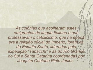 As colônias que acolheram estes emigrantes de língua Italiana e que professavam o catolicismo, que na época era a religião oficial do Império, foram as do Espírito Santo, liderados pela expedição “Tabacchi” e as do Rio Grande do Sul e Santa Catarina coordenadas por Joaquim Caetano Pinto Júnior.  