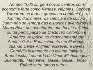 No ano 1000 surgem novos centros com economia forte como Veneza, Nápoles, Genova. Tornaram-se fortes, graças ao comércio, ao domínio dos mares, da ciência e da cultura. Quem não se lembra das históricas aventuras de Marco Pólo, um aventureiro que foi até a China, ou da participação de Cristóvão Colombo e Américo Vespúcio no descobrimento da América? E o Renascimento em Florença, quando Dante Alighieri escreveu a Divina Comédia justamente no idioma Italiano, Bruneleschi, Leonardo da Vinci, Michelangelo Buonarotti,  Maquiavel, Galileu Galilei , Gioto , Rafael entre tantos outros....  