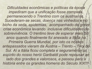 Dificuldades econômicas e políticas da época impediram que a unificação fosse completa, permanecendo o Trentino com os austríacos.  Sucederam-se secas, doença nas vinhedos e no bicho da seda, epidemias,  acompanhado de grave crise econômica levando  inclusive dificuldades de sobrevivência. O trentino teve de esperar mais 58 anos quando finalmente foi anexado a Itália na Primeira Guerra Mundial, por isto os nossos antepassados vieram da Áustria – Trento – Tirol do Sul. Aí a Itália ficou completa e seguramente os espírito do nosso herói Garibaldi pode repousar ao lado dos grandes e valorosos, e passou para a história entre os grandes homens do Século XIX!!!  