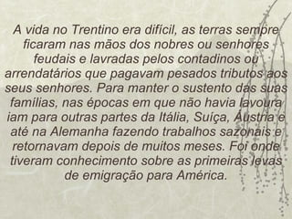 A vida no Trentino era difícil, as terras sempre ficaram nas mãos dos nobres ou senhores feudais e lavradas pelos contadinos ou arrendatários que pagavam pesados tributos aos seus senhores. Para manter o sustento das suas famílias, nas épocas em que não havia lavoura iam para outras partes da Itália, Suíça, Áustria e até na Alemanha fazendo trabalhos sazonais e retornavam depois de muitos meses. Foi onde tiveram conhecimento sobre as primeiras levas de emigração para América. 
