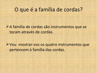 O que é a família de cordas?

 A família de cordas são instrumentos que se
  tocam através de cordas.

 Vou mostrar-vos os quatro instrumentos que
  pertencem à família das cordas.
 