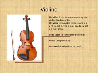 Violino
   O violino é o instrumento mais agudo
   da família das cordas.
   O violino tem quatro cordas: a mi, a lá,
   a ré e a sol. A mi é a mais aguda e a sol
   é a mais grave.

   Pode tocar-se com o arco ou com os

   dedos (em pizzicato).

   O arco é feito de crinas de cavalo.
 