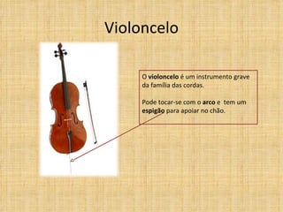 Violoncelo

     O violoncelo é um instrumento grave
     da família das cordas.

     Pode tocar-se com o arco e tem um
     espigão para apoiar no chão.
 