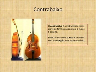 Contrabaixo

     O contrabaixo é o instrumento mais
     grave da família das cordas e o maior.
     É pesado.

     Pode tocar-se com o arco e também
     tem um espigão para apoiar no chão.
 