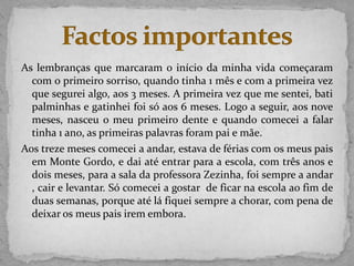As lembranças que marcaram o início da minha vida começaram
  com o primeiro sorriso, quando tinha 1 mês e com a primeira vez
  que segurei algo, aos 3 meses. A primeira vez que me sentei, bati
  palminhas e gatinhei foi só aos 6 meses. Logo a seguir, aos nove
  meses, nasceu o meu primeiro dente e quando comecei a falar
  tinha 1 ano, as primeiras palavras foram pai e mãe.
Aos treze meses comecei a andar, estava de férias com os meus pais
  em Monte Gordo, e dai até entrar para a escola, com três anos e
  dois meses, para a sala da professora Zezinha, foi sempre a andar
  , cair e levantar. Só comecei a gostar de ficar na escola ao fim de
  duas semanas, porque até lá fiquei sempre a chorar, com pena de
  deixar os meus pais irem embora.
 