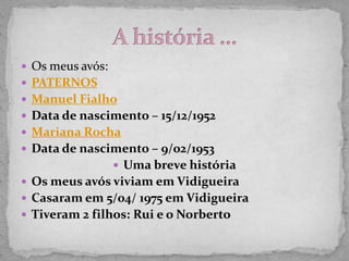  Os meus avós:
 PATERNOS
 Manuel Fialho
 Data de nascimento – 15/12/1952
 Mariana Rocha
 Data de nascimento – 9/02/1953
                   Uma breve história
 Os meus avós viviam em Vidigueira
 Casaram em 5/04/ 1975 em Vidigueira
 Tiveram 2 filhos: Rui e o Norberto
 