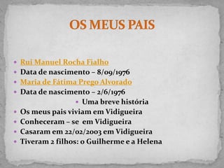  Rui Manuel Rocha Fialho
 Data de nascimento – 8/09/1976
 Maria de Fátima Prego Alvorado
 Data de nascimento – 2/6/1976
                  Uma breve história
 Os meus pais viviam em Vidigueira
 Conheceram – se em Vidigueira
 Casaram em 22/02/2003 em Vidigueira
 Tiveram 2 filhos: o Guilherme e a Helena
 