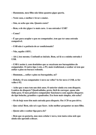 – Hummmm, meu filho não falou quantos gigas queria.
– Neste caso, o melhor é levar o maior.
– Sim, eu acho que sim. Quanto custa?
– Bem, o de dez gigas é o mais caro. A sua entrada é USB?
– Como?
– É que para acoplar o pen no computador, tem que ter uma entrada
compatível.
– USB não é a potência do ar condicionado?
– Não, aquilo é BTU.
– Ah é, isso mesmo. Confundi as iniciais. Bom, sei lá se a minha entrada é
USB.
– USB é assim ó, com dentinhos que se encaixam nos buraquinhos do
computador. O outro tipo é este, o P2, mais tradicional, o senhor só tem que
enfiar o pino no buraco redondo.
– Hmmmm..., enfiar o pino no buraquinho, né?
– Hehehe. O seu computador é novo ou velho? Se for novo é USB, se for
velho é P2.
– Acho que o meu tem uns dois anos. O anterior ainda era com disquete.
Lembra do disquete? Quadradinho, preto, fácil de carregar, quase não
tinha peso. O meu primeiro computador funcionava com aqueles disquetes
do tipo bolacha, grandões e quadrados. Era bem mais simples, não acha?
– Os de hoje nem têm mais entrada para disquete. Ou é CD ou pen drive.
– Que coisa! Bem, não sei o que fazer. Acho melhor perguntar ao meu filho.
– Quem sabe o senhor liga para ele?
– Bem que eu gostaria, mas meu celular é novo, tem tanta coisa nele que
ainda não aprendi a discar.
 