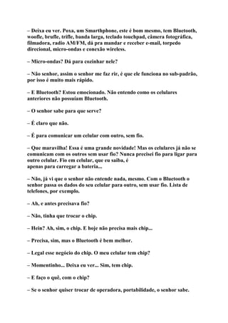 – Deixa eu ver. Poxa, um Smarthphone, este é bom mesmo, tem Bluetooth,
woofle, brufle, trifle, banda larga, teclado touchpad, câmera fotográfica,
filmadora, radio AM/FM, dá pra mandar e receber e-mail, torpedo
direcional, micro-ondas e conexão wireless.
– Micro-ondas? Dá para cozinhar nele?
– Não senhor, assim o senhor me faz rir, é que ele funciona no sub-padrão,
por isso é muito mais rápido.
– E Bluetooth? Estou emocionado. Não entendo como os celulares
anteriores não possuíam Bluetooth.
– O senhor sabe para que serve?
– É claro que não.
– É para comunicar um celular com outro, sem fio.
– Que maravilha! Essa é uma grande novidade! Mas os celulares já não se
comunicam com os outros sem usar fio? Nunca precisei fio para ligar para
outro celular. Fio em celular, que eu saiba, é
apenas para carregar a bateria...
– Não, já vi que o senhor não entende nada, mesmo. Com o Bluetooth o
senhor passa os dados do seu celular para outro, sem usar fio. Lista de
telefones, por exemplo.
– Ah, e antes precisava fio?
– Não, tinha que trocar o chip.
– Hein? Ah, sim, o chip. E hoje não precisa mais chip...
– Precisa, sim, mas o Bluetooth é bem melhor.
– Legal esse negócio do chip. O meu celular tem chip?
– Momentinho... Deixa eu ver... Sim, tem chip.
– E faço o quê, com o chip?
– Se o senhor quiser trocar de operadora, portabilidade, o senhor sabe.
 