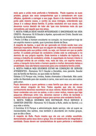mais para a união mais profunda e fortalecida. Paulo superou as suas
prisões, graças aos seus companheiros que o consolavam em suas
aflições, ajudando a carregar o seu jugo. Quem é da mesma família luta
junto pela mesma causa, e contra os seus inimigos, entendendo que
Jesus é o cabeça dessa família. E juntos resolutos em sua causa, não
devemos nunca desistir de lutar ate ‘que nos tornemos mais do que
vencedores, por aquele que nos amou.
7. NESTA FAMÍLIA DEVE HAVER INTEGRIDADE E SINCERIDADE NA VIDA
CRISTÃ - Romanos 16.10 Saudai a Apeles, aprovado em Cristo. Saudai aos
da família de Aristóbulo.
I Pedro 3.4 Mas o homem encoberto no coração; no incorruptível traje de
um espírito manso e quieto, que é precioso diante de Deus.
A respeito de Apeles, a qual diz ser aprovado em Cristo sendo isso uma
distinção importante. Mostra que era alguém de integridade e de sinceridade
demonstradas pela sua prática cristã, ou seja, um homem em que se podia
confiar. O cuidado principal do verdadeiro cristão está na ordenação e no
domínio do seu próprio espírito. Onde termina o trabalho do hipócrita, aí
começa o trabalho do verdadeiro cristão. A capacitação do homem interior é
o principal enfeite de um cristão; mas, mais do isso, um espírito sereno,
calmo e tranquilo torna tanto o homem quanto a mulher demonstra beleza e
amabilidade. Isso são fatores essenciais para uma verdadeira família cristã.
8. NESTA FAMÍLIA NOS DEVEMOS ESTAR NA CONDIÇÃO DE SERVOS
ATENDENTES - Romanos 16.11 Saudai a Herodião, meu parente. Saudai
aos da família de Narciso, os que estão no Senhor.
Gálatas 5.13 Porque vós, irmãos, fostes chamados à liberdade. Não useis
então da liberdade para dar ocasião à carne, mas servi-vos uns aos outros
pelo amor.
Paulo demonstra a quem pertence a essa família que deve ser zeloso em
nunca deixar ninguém de fora. Todos aqueles que são do nosso
conhecimento devemos reconhecer os seus valores. Nesta família não pode
haver contendas uns com os outros, e sim o amor mútuo, mesmo que haja
pequenas diferenças entre nós, devemos exercer o ofício de bondade e
respeito mútuo que o evangelho requer para sermos uma verdadeira família.
9. NESTA FAMÍLIA DEVEMOS NOS DISTINGUIR PELO SERVIÇO E
CARÁTER CRISTÃO - Romanos 16.13 Saudai a Rufo, eleito no Senhor, e a
sua mãe e minha.
2 Coríntios 9.12 Porque a administração deste serviço, não só supre as
necessidades dos santos, mas também é abundante em muitas graças,
que se dão a Deus.
A respeito de Rufo, Paulo mostra que ele era um cristão escolhido,
demonstrados pelos seus dons e graça. Era um testemunho de integridade e
santidade. Essas devem ser características de quem pertence a verdadeira
 
