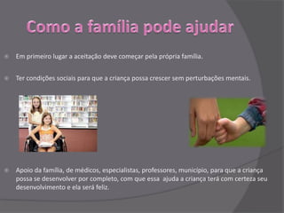    Em primeiro lugar a aceitação deve começar pela própria família.


   Ter condições sociais para que a criança possa crescer sem perturbações mentais.




   Apoio da família, de médicos, especialistas, professores, município, para que a criança
    possa se desenvolver por completo, com que essa ajuda a criança terá com certeza seu
    desenvolvimento e ela será feliz.
 