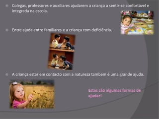    Colegas, professores e auxiliares ajudarem a criança a sentir-se confortável e
    integrada na escola.



   Entre ajuda entre familiares e a criança com deficiência.




   A criança estar em contacto com a natureza também é uma grande ajuda.
 