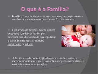    Família o conjunto de pessoas que possuem grau de parentesco
    ou não entre si e vivem na mesma casa formando um lar.


   É um grupo de pessoas, ou um número
de grupos domésticos ligados por
descendência (demonstrada ou estipulada)
a partir de um ancestral comum,
matrimónio ou adoção.




   A família é unida por múltiplos laços capazes de manter os
    membros moralmente, materialmente e reciprocamente durante
    uma vida e durante as gerações.
 