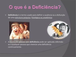    Deficiência é o termo usado para definir a ausência ou a disfunção
    de uma estrutura psíquica, fisiológica ou anatômica.




   A expressão pessoa com deficiência pode ser aplicada referindo-
    se a qualquer pessoa que vivencie uma deficiência
    continuamente.
 