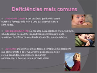   SINDROME DAWN: É um distúrbio genético causado
durante a formação do feto, é uma das anomalias mais
conhecidas.

   DEFICIENCIA MENTAL: É a redução da capacidade intelectual (QI),
situada abaixo dos padrões considerados normais para idade,
se criança, ou inferiores à média da população, quando adultas.



   AUTISMO: O autismo é uma alteração cerebral, uma desordem
que compromete o desenvolvimento psiconeurológico e
afeta a capacidade da pessoa se comunicar,
compreender e falar, afeta seu convívio social.
 
