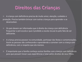    A criança com deficiência precisa de muito amor, atenção, cuidados e
proteção. Precisa também brincar com outras crianças para aprender e se
    desenvolver.

   Os pais devem ser informados que é direito da criança com deficiência
    frequentar a pré-escola e que é proibido a escola recusá-la pelo fato de ser
    deficiente.

   A criança precisa passear na comunidade, participar das festas e comemorações.
    Assim as pessoas vão conhecendo e aprendendo a conviver com a criança com
    deficiência, com o respeito que ela merece.

   É importante que a família conheça outras famílias com crianças com deficiência
    para que possam trocar suas experiências e lutar pelos direitos de seus filhos.
 