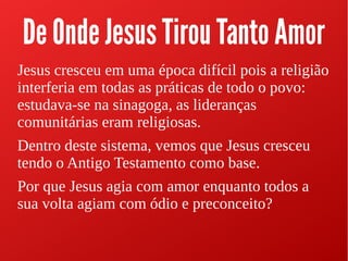 De Onde Jesus Tirou Tanto Amor
Jesus cresceu em uma época difícil pois a religião
interferia em todas as práticas de todo o povo:
estudava-se na sinagoga, as lideranças
comunitárias eram religiosas.
Dentro deste sistema, vemos que Jesus cresceu
tendo o Antigo Testamento como base.
Por que Jesus agia com amor enquanto todos a
sua volta agiam com ódio e preconceito?
 