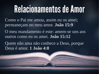 Relacionamentos de Amor
Como o Pai me amou, assim eu os amei;
permaneçam no meu amor. João 15:9
O meu mandamento é este: amem-se uns aos
outros como eu os amei. João 15:12
Quem não ama não conhece a Deus, porque
Deus é amor. 1 João 4:8
 