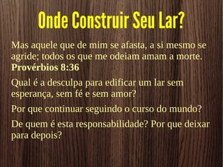 Onde Construir Seu Lar?
Mas aquele que de mim se afasta, a si mesmo se
agride; todos os que me odeiam amam a morte.
Provérbios 8:36
Qual é a desculpa para edificar um lar sem
esperança, sem fé e sem amor?
Por que continuar seguindo o curso do mundo?
De quem é esta responsabilidade? Por que deixar
para depois?
 