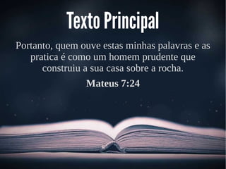 Texto Principal
Portanto, quem ouve estas minhas palavras e as
pratica é como um homem prudente que
construiu a sua casa sobre a rocha.
Mateus 7:24
 