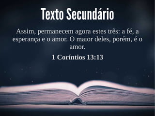 Texto Secundário
Assim, permanecem agora estes três: a fé, a
esperança e o amor. O maior deles, porém, é o
amor.
1 Coríntios 13:13
 