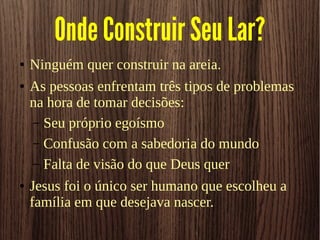 Onde Construir Seu Lar?
● Ninguém quer construir na areia.
● As pessoas enfrentam três tipos de problemas
na hora de tomar decisões:
– Seu próprio egoísmo
– Confusão com a sabedoria do mundo
– Falta de visão do que Deus quer
● Jesus foi o único ser humano que escolheu a
família em que desejava nascer.
 