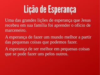 Lição de Esperança
Uma das grandes lições de esperança que Jesus
recebeu em sua família foi aprender o ofício de
marceneiro.
A esperança de fazer um mundo melhor a partir
das pequenas coisas que podemos fazer.
A esperança de ser melhor em pequenas coisas
que se pode fazer uns pelos outros.
 