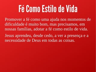Fé Como Estilo de Vida
Promover a fé como uma ajuda nos momentos de
dificuldade é muito bom, mas precisamos, em
nossas famílias, adotar a fé como estilo de vida.
Jesus aprendeu, desde cedo, a ver a presença e a
necessidade de Deus em todas as coisas.
 