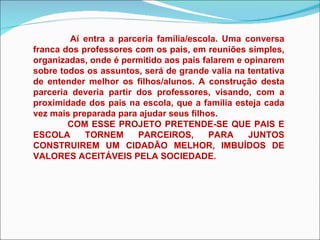 Aí entra a parceria família/escola. Uma conversa franca dos professores com os pais, em reuniões simples, organizadas, onde é permitido aos pais falarem e opinarem sobre todos os assuntos, será de grande valia na tentativa de entender melhor os filhos/alunos. A construção desta parceria deveria partir dos professores, visando, com a proximidade dos pais na escola, que a família esteja cada vez mais preparada para ajudar seus filhos.  COM ESSE PROJETO PRETENDE-SE QUE PAIS E ESCOLA TORNEM PARCEIROS, PARA JUNTOS CONSTRUIREM UM CIDADÃO MELHOR, IMBUÍDOS DE VALORES ACEITÁVEIS PELA SOCIEDADE. 